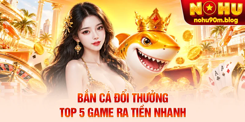 Bắn Cá Đổi Thưởng - Top 5 Game Ra Tiền Nhanh