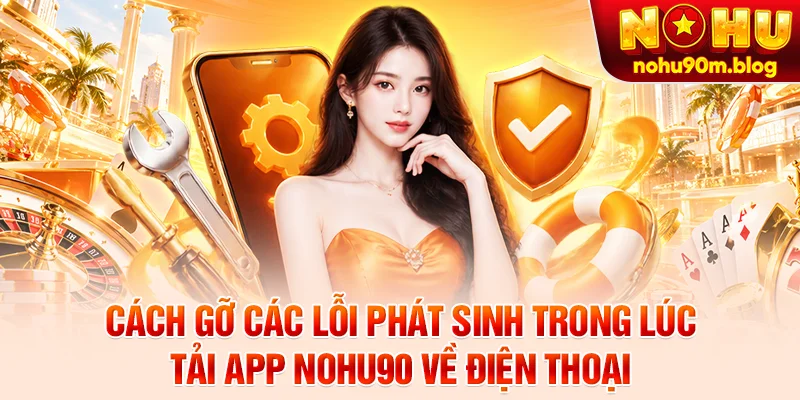 Cách gỡ các lỗi phát sinh trong lúc tải app Nohu90 về điện thoại