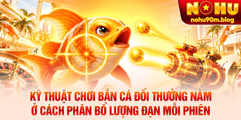 Kỹ thuật chơi bắn cá đổi thưởng nằm ở cách phân bổ lượng đạn mỗi phiên